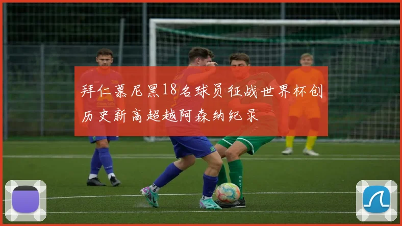 拜仁慕尼黑18名球员征战世界杯创历史新高超越阿森纳纪录