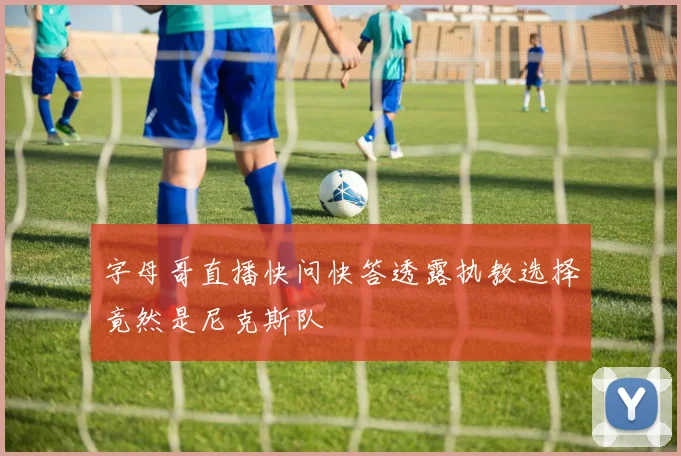 字母哥直播快问快答透露执教选择竟然是尼克斯队