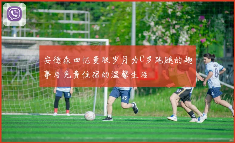 安德森回忆曼联岁月为C罗跑腿的趣事与免费住宿的温馨生活