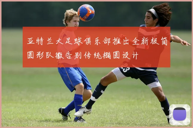 亚特兰大足球俱乐部推出全新极简圆形队徽告别传统椭圆设计