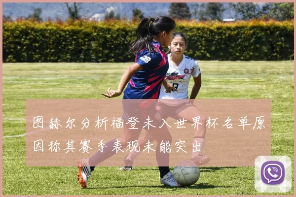 图赫尔分析福登未入世界杯名单原因称其赛季表现未能突出