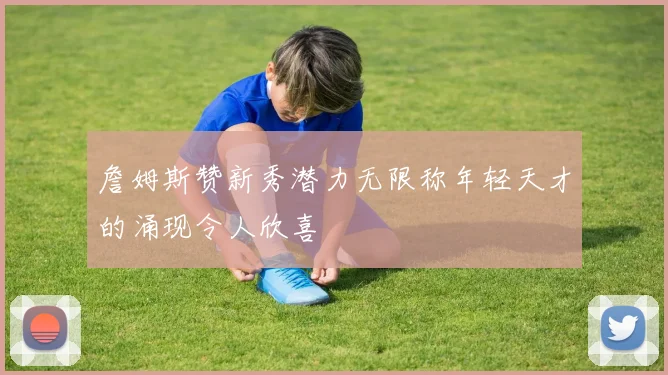 詹姆斯赞新秀潜力无限称年轻天才的涌现令人欣喜