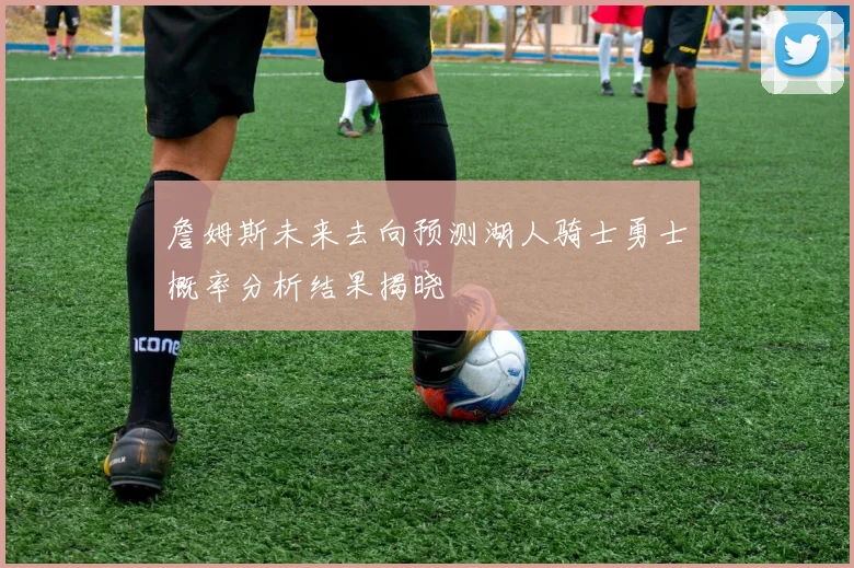 詹姆斯未来去向预测湖人骑士勇士概率分析结果揭晓