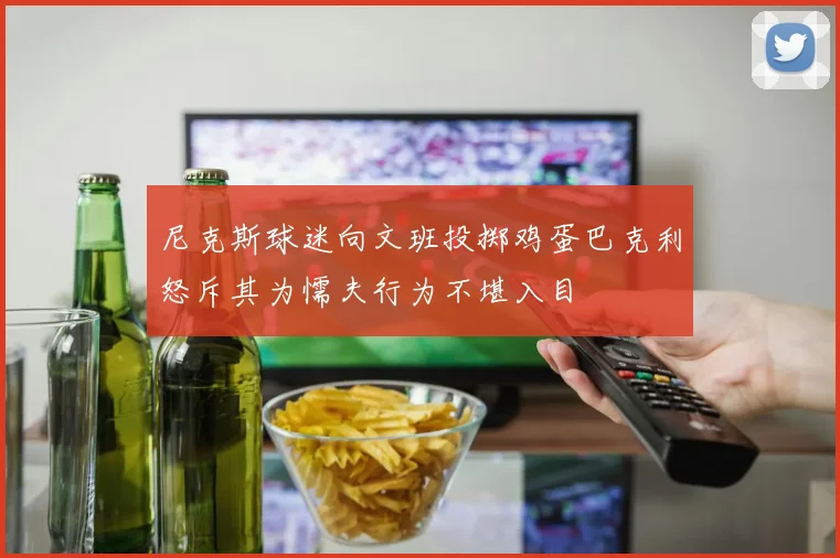 尼克斯球迷向文班投掷鸡蛋巴克利怒斥其为懦夫行为不堪入目