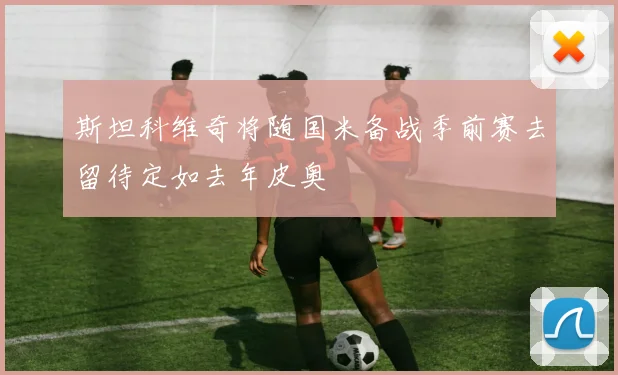 斯坦科维奇将随国米备战季前赛去留待定如去年皮奥