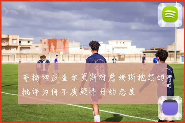 夸梅回应查尔莫斯对詹姆斯抱怨的批评为何不质疑乔丹的态度