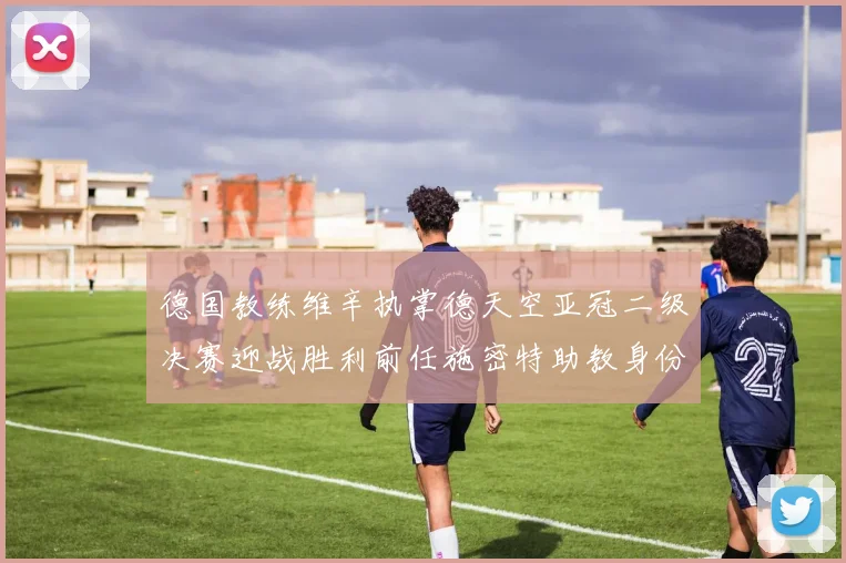 德国教练维辛执掌德天空亚冠二级决赛迎战胜利前任施密特助教身份引关注