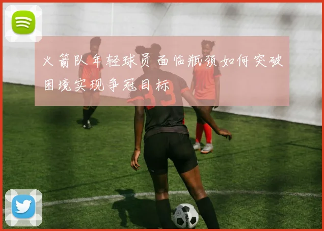 火箭队年轻球员面临瓶颈如何突破困境实现争冠目标